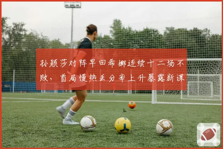 孙颖莎对阵早田希娜连续十二场不败,首局慢热丢分率上升暴露新课题