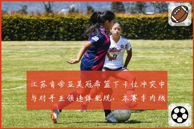 江苏肯帝亚吴冠希篮下卡位冲突中与对手互领违体犯规，本赛季内线冲突次数同比增25%